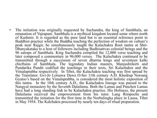 • The initiation was originally requested by Suchandra, the king of Sambhala, an
emanation of Vajrapani. Sambhala is a mythical kingdom located some where north
of Kashmir. It is regarded as the pure land but is an essential reference point in
Buddhist practice while the Buddha teaching the perfection of wisdom on vulture’s
peak near Rajgir, he simultaneously taught the Kalachakra Root tantra at Shri-
Dhanyakataka to a host of followers including Bodhisattvas celestial beings and the
96 satraps of Sambhala. King Suchandra compiled the 12,000 verse teaching and
later composed a commentary in 96,000 verses. The Kalachakra continued to be
transmitted through a succession of seven dharma kings and seventeen kalki
chieftains of Sambhala. The legendary Indian masters, Manjushrikirti and
Pundarika Pundit codified the teachings in their texts, Sri Kalachakra and the
Vimalaprabha respectively. In Tibet, the Kalachakra teaching was first spread by
the Translator. Gvi-Jo Lotsawa Dawa O-Ser 11th century A.D. Khedrup Norsang
Gyatso’s based on the Vimalaprabha, is considered the most holistic exposition of
this tantra. In the 18th century A.D., the Kalachakra lineage was passed to the
Nangyal monastery by the Seventh Dalailama. Both the Lamas and Panchen Lamas
have had a long standing link to be Kalachakra practice. His Holiness, the present
Dalailama received the empowerment from his tutor. Lang Rimpoche and
transmitted the initiation for the first time in the Norbulingka place in Lausa, Tibet
in May 1954. The Kalchakra processed by nearly ten days of ritual preparation.
 
