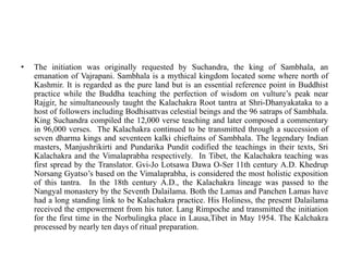 • The initiation was originally requested by Suchandra, the king of Sambhala, an
emanation of Vajrapani. Sambhala is a mythical kingdom located some where north of
Kashmir. It is regarded as the pure land but is an essential reference point in Buddhist
practice while the Buddha teaching the perfection of wisdom on vulture’s peak near
Rajgir, he simultaneously taught the Kalachakra Root tantra at Shri-Dhanyakataka to a
host of followers including Bodhisattvas celestial beings and the 96 satraps of Sambhala.
King Suchandra compiled the 12,000 verse teaching and later composed a commentary
in 96,000 verses. The Kalachakra continued to be transmitted through a succession of
seven dharma kings and seventeen kalki chieftains of Sambhala. The legendary Indian
masters, Manjushrikirti and Pundarika Pundit codified the teachings in their texts, Sri
Kalachakra and the Vimalaprabha respectively. In Tibet, the Kalachakra teaching was
first spread by the Translator. Gvi-Jo Lotsawa Dawa O-Ser 11th century A.D. Khedrup
Norsang Gyatso’s based on the Vimalaprabha, is considered the most holistic exposition
of this tantra. In the 18th century A.D., the Kalachakra lineage was passed to the
Nangyal monastery by the Seventh Dalailama. Both the Lamas and Panchen Lamas have
had a long standing link to be Kalachakra practice. His Holiness, the present Dalailama
received the empowerment from his tutor. Lang Rimpoche and transmitted the initiation
for the first time in the Norbulingka place in Lausa,Tibet in May 1954. The Kalchakra
processed by nearly ten days of ritual preparation.
 