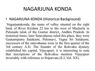 NAGARJUNA KONDA
• NAGARJUNA KONDA (Historical Background)
Nagarjunakonda, the name of valley situated on the right
bank of River Krishna 22 km to the west of Macherla in
Palanadu taluk of the Guntur district, Andhra Pradesh. In
historical times, later Satavahanas ruled this place, they were
Gautamiputra Satakarni, Pulomavi, Yagna Sri Satakarni,
successors of the satavahanas were in the first quarter of the
3rd century A.D. The founder of the Ikshvaku dynasty
established his capital, Vijayapuri, it is interesting to note
that inscriptions of the Ikshvakus mention Vijayapuri
invariably with reference to Sriparvata (E.I. Vol. XX).
 