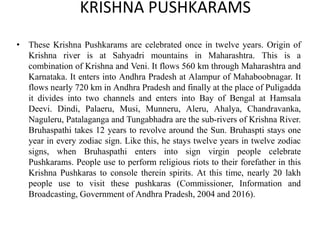 KRISHNA PUSHKARAMS
• These Krishna Pushkarams are celebrated once in twelve years. Origin of
Krishna river is at Sahyadri mountains in Maharashtra. This is a
combination of Krishna and Veni. It flows 560 km through Maharashtra and
Karnataka. It enters into Andhra Pradesh at Alampur of Mahaboobnagar. It
flows nearly 720 km in Andhra Pradesh and finally at the place of Puligadda
it divides into two channels and enters into Bay of Bengal at Hamsala
Deevi. Dindi, Palaeru, Musi, Munneru, Aleru, Ahalya, Chandravanka,
Naguleru, Patalaganga and Tungabhadra are the sub-rivers of Krishna River.
Bruhaspathi takes 12 years to revolve around the Sun. Bruhaspti stays one
year in every zodiac sign. Like this, he stays twelve years in twelve zodiac
signs, when Bruhaspathi enters into sign virgin people celebrate
Pushkarams. People use to perform religious riots to their forefather in this
Krishna Pushkaras to console therein spirits. At this time, nearly 20 lakh
people use to visit these pushkaras (Commissioner, Information and
Broadcasting, Government of Andhra Pradesh, 2004 and 2016).
 