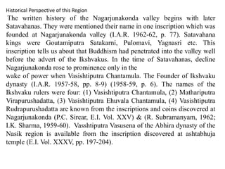 Historical Perspective of this Region
The written history of the Nagarjunakonda valley begins with later
Satavahanas. They were mentioned their name in one inscription which was
founded at Nagarjunakonda valley (I.A.R. 1962-62, p. 77). Satavahana
kings were Goutamiputra Satakarni, Pulomavi, Yagnasri etc. This
inscription tells us about that Buddhism had penetrated into the valley well
before the advert of the Ikshvakus. In the time of Satavahanas, decline
Nagarjunakonda rose to prominence only in the
wake of power when Vasishtiputra Chantamula. The Founder of Ikshvaku
dynasty (I.A.R. 1957-58, pp. 8-9) (1958-59, p. 6). The names of the
Ikshvaku rulers were four: (1) Vasishtiputra Chantamula, (2) Mathariputra
Virapurushadatta, (3) Vasishtiputra Ehuvala Chantamula, (4) Vasishtiputra
Rudrapurushadatta are known from the inscriptions and coins discovered at
Nagarjunakonda (P.C. Sircar, E.I. Vol. XXV) & (R. Subramanyam, 1962;
I.K. Sharma, 1959-60). Vasshtiputra Vasusena of the Abhira dynasty of the
Nasik region is available from the inscription discovered at ashtabhuja
temple (E.I. Vol. XXXV, pp. 197-204).
 