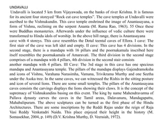 UNDAVALLI
Undavalli is located 5 km from Vijayawada, on the banks of river Krishna. It is famous
for its ancient four storeyed “Rock cut cave temples”. The cave temples at Undavalli were
ascribed to the Vishnukundin. This cave temple enshrined the image of Anantasayana, a
form of Vishnu, reclining on the serpent Ananta (M. Rama Rao, 1963). 55 Once these
were Buddhas monasteries. Afterwards under the influence of vedic culture there were
transformed to Hindu idols of worship. In the above hill range, there is Anantasayana
cave with 4 storeys. This cave resembles the Dotal teental caves of Ellora. I cave: The
first stair of the cave was left idol and empty. II cave: This cave has 4 divisions. In the
second stage, there is a mandapa with 16 pillars and the poornakamala inscribed here
itself resembles the poornakamala of Amaravati. The third division in the second stage
comprises of a mandapa with 4 pillars, 4th division in the second stair consists
another mandapa with 4 pillars. III Cave: The 3rd stage in this cave has one specious
mandapa and Anantasayana temple. The pillars of the mandapa displays Gajendramoksha
and icons of Vishnu, Varahana Narasimha, Vamana, Trivikrama Murthy and one Seetha
under the Asoka tree. In the same caves, we can witnessed the Rishis in the sitting posture
and icon of several lions. There are some small temples. The pillars of the Anantasayana
caves consists the carvings displays the lions showing their claws. It is the concept of the
supremacy of Vishnukundins basing on this event. The king by name Mahendravarma of
Pallava dynasty carves the caves in the Tamil areas, Dalavanuru, Mandagapattu,
Mahabalipuram. The above sculptures can be turned as the first phase of the Hindu
Architectures. There are some inscriptions by the Reddi Rajas under the reign of Raja
Vasi Reddy Venkatadri Naidu. This place enjoyed their height in the history (M.
Somasekhar, 2004, p. 149) (D.V. Krishna Murthy, D. Veeraiah, 1972).
 