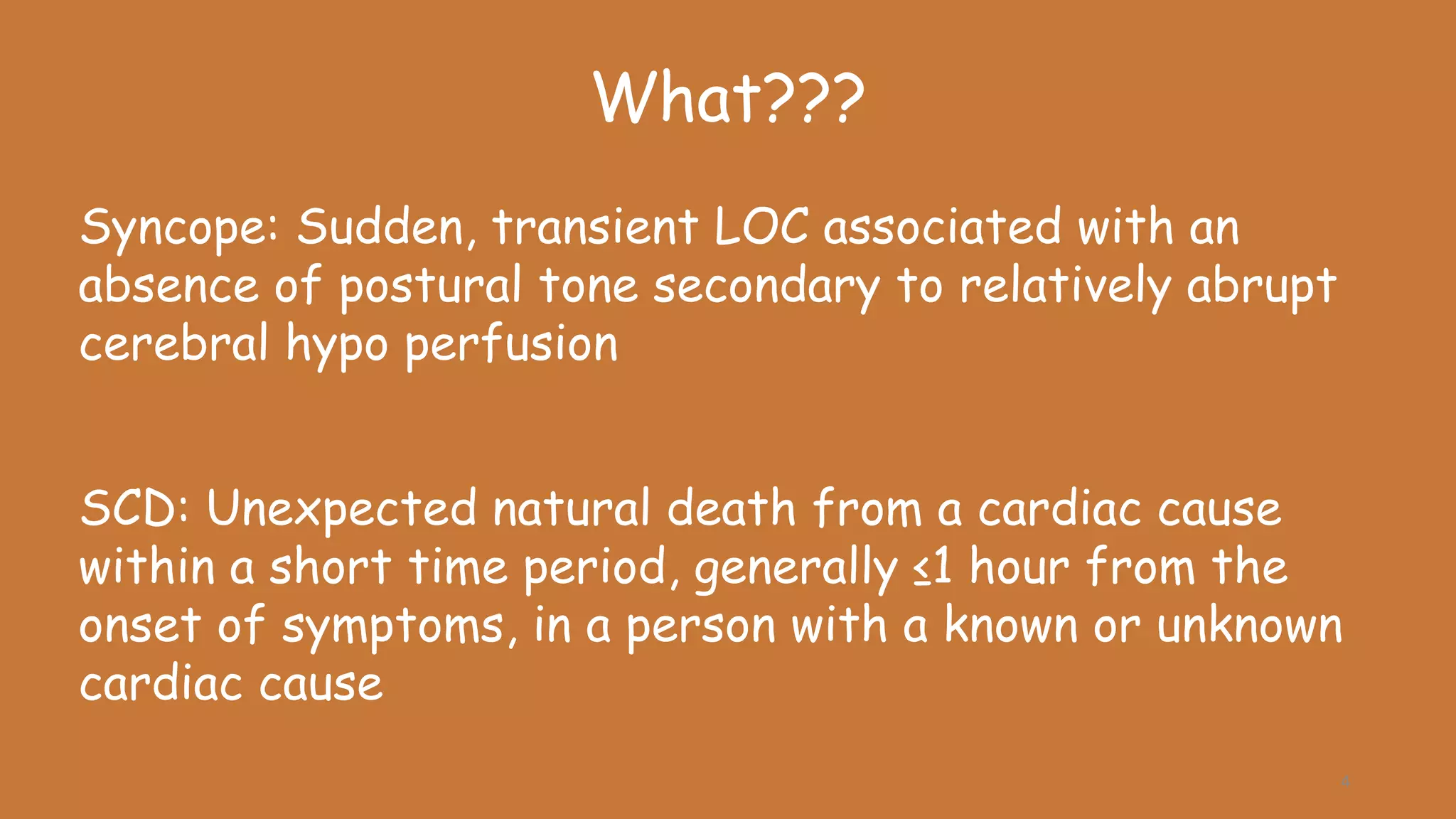 Syncope: Sudden, transient LOC associated with an
absence of postural tone secondary to relatively abrupt
cerebral hypo perfusion
SCD: Unexpected natural death from a cardiac cause
within a short time period, generally ≤1 hour from the
onset of symptoms, in a person with a known or unknown
cardiac cause
What???
4
 