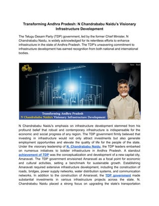Transforming Andhra Pradesh: N Chandrababu Naidu's Visionary
Infrastructure Development
The Telugu Desam Party (TDP) government, led by the former Chief Minister, N
Chandrababu Naidu, is widely acknowledged for its relentless efforts to enhance
infrastructure in the state of Andhra Pradesh. The TDP's unwavering commitment to
infrastructure development has earned recognition from both national and international
bodies.
N Chandrababu Naidu's emphasis on infrastructure development stemmed from his
profound belief that robust and contemporary infrastructure is indispensable for the
economic and social progress of any region. The TDP government firmly believed that
investing in infrastructure would not only attract investments but also generate
employment opportunities and elevate the quality of life for the people of the state.
Under the visionary leadership of N. Chandrababu Naidu, the TDP leaders embarked
on numerous initiatives to bolster infrastructure in Andhra Pradesh. A standout
achievement of TDP was the conceptualization and development of a new capital city,
Amaravati. The TDP government envisioned Amaravati as a focal point for economic
and cultural activities, setting a benchmark for sustainable growth. Establishing
Amaravati required extensive infrastructure development, including the construction of
roads, bridges, power supply networks, water distribution systems, and communication
networks. In addition to the construction of Amaravati, the TDP government made
substantial investments in various infrastructure projects across the state. N.
Chandrababu Naidu placed a strong focus on upgrading the state's transportation
 