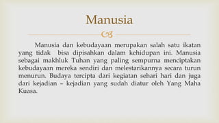 
Manusia dan kebudayaan merupakan salah satu ikatan
yang tidak bisa dipisahkan dalam kehidupan ini. Manusia
sebagai makhluk Tuhan yang paling sempurna menciptakan
kebudayaan mereka sendiri dan melestarikannya secara turun
menurun. Budaya tercipta dari kegiatan sehari hari dan juga
dari kejadian – kejadian yang sudah diatur oleh Yang Maha
Kuasa.
Manusia
 
