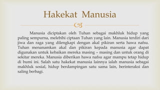 
Manusia diciptakan oleh Tuhan sebagai makhluk hidup yang
paling sempurna, melebihi ciptaan Tuhan yang lain. Manusia terdiri dari
jiwa dan raga yang dilengkapi dengan akal pikiran serta hawa nafsu.
Tuhan menanamkan akal dan pikiran kepada manusia agar dapat
digunakan untuk kebaikan mereka masing – masing dan untuk orang di
sekitar mereka. Manusia diberikan hawa nafsu agar mampu tetap hidup
di bumi ini. Salah satu hakekat manusia lainnya ialah manusia sebagai
makhluk sosial, hidup berdampingan satu sama lain, berinteraksi dan
saling berbagi.
Hakekat Manusia
 
