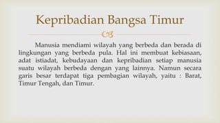 
Manusia mendiami wilayah yang berbeda dan berada di
lingkungan yang berbeda pula. Hal ini membuat kebiasaan,
adat istiadat, kebudayaan dan kepribadian setiap manusia
suatu wilayah berbeda dengan yang lainnya. Namun secara
garis besar terdapat tiga pembagian wilayah, yaitu : Barat,
Timur Tengah, dan Timur.
Kepribadian Bangsa Timur
 