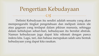 
Definisi Kebudyaan itu sendiri adalah sesuatu yang akan
mempengaruhi tingkat pengetahuan dan meliputi sistem ide
atau gagasan yang terdapat dalam pikiran manusia, sehingga
dalam kehidupan sehari-hari, kebudayaan itu bersifat abstrak.
Namun kebudayaan juga dapat kita nikmati dengan panca
indera kita. Lagu, tari, dan bahasa merupakan salah satu bentuk
kebudayaan yang dapat kita rasakan.
Pengertian Kebudayaan
 