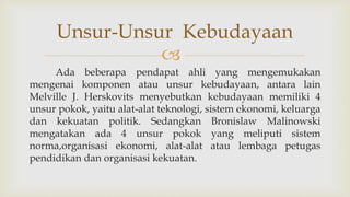 
Ada beberapa pendapat ahli yang mengemukakan
mengenai komponen atau unsur kebudayaan, antara lain
Melville J. Herskovits menyebutkan kebudayaan memiliki 4
unsur pokok, yaitu alat-alat teknologi, sistem ekonomi, keluarga
dan kekuatan politik. Sedangkan Bronislaw Malinowski
mengatakan ada 4 unsur pokok yang meliputi sistem
norma,organisasi ekonomi, alat-alat atau lembaga petugas
pendidikan dan organisasi kekuatan.
Unsur-Unsur Kebudayaan
 