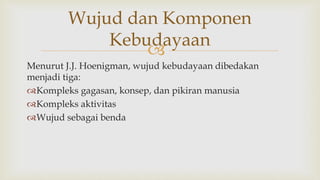 
Menurut J.J. Hoenigman, wujud kebudayaan dibedakan
menjadi tiga:
Kompleks gagasan, konsep, dan pikiran manusia
Kompleks aktivitas
Wujud sebagai benda
Wujud dan Komponen
Kebudayaan
 
