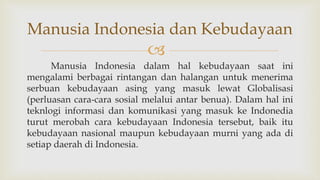 
Manusia Indonesia dalam hal kebudayaan saat ini
mengalami berbagai rintangan dan halangan untuk menerima
serbuan kebudayaan asing yang masuk lewat Globalisasi
(perluasan cara-cara sosial melalui antar benua). Dalam hal ini
teknlogi informasi dan komunikasi yang masuk ke Indonedia
turut merobah cara kebudayaan Indonesia tersebut, baik itu
kebudayaan nasional maupun kebudayaan murni yang ada di
setiap daerah di Indonesia.
Manusia Indonesia dan Kebudayaan
 