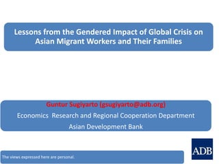 Lessons from the Gendered Impact of Global Crisis on
Asian Migrant Workers and Their Families
Guntur Sugiyarto (gsugiyarto@adb.org)
Economics Research and Regional Cooperation Department
Asian Development Bank
The views expressed here are personal.
 