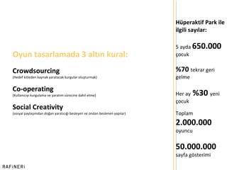 Hüperaktif Park ile ilgili sayılar: 5 ayda  650.000  çocuk %70  tekrar geri gelme Her ay  %30  yeni çocuk Toplam  2.000.000  oyuncu 50.000.000   sayfa gösterimi Oyun tasarlamada 3 altın kural: Crowdsourcing  (Hedef kitleden kaynak yaratacak kurgular oluşturmak) Co-operating   (Kullanıcıyı kurgulama ve yaratım sürecine dahil etme) Social Creativity  (sosyal paylaşımdan doğan yaratıcığı besleyen ve ondan beslenen yapılar) 