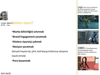 John White 4T2,  Ceo Neden oyun? Marka bilinirliğini artırmak Brand Engagement yaratmak Sitelere ziyaretçi çekmek Aksiyon yaratmak  (Gerçek hayata tip, şifre, kod koyup kullanıcıyı aksiyona teşvik etmek) Para kazanmak Lego   «Hero Factory Breakout»  20 mb ’ lık download ile oynama Online Vs. Battle tarzı dövüş oyunu Karakter kişiselleştirme CBBC   «Tracy Beakeriser», Çocuk kitabından web ’ e uyarlama «Tracy» karakterinin flash oyunları 