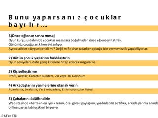 Bunu yaparsanız çocuklar bayılır…. Önce eğlence sonra mesaj Oyun kurgusu dahilinde çocuklar mesajlara boğulmadan önce eğlenceyi tatmalı. Günümüz çocuğu artık herşeyi anlıyor. Ayrıca aileler «Uygun içerikli mi? Değil mi?» diye bakarken çocuğa izin vermemezlik yapabiliyorlar. 2) Bütün çocuk yaşlarına farklılaştırın Oyun seviyeleri, daha geniş kitlelere hitap edecek kurgular vs. 3) Kişiselleştirme Profil, Avatar, Caracter Builders, 2D veya 3D Görünüm 4) Arkadaşlarını yenmelerine olanak verin Puanlama, Sıralama, 1 ’ e 1 mücadele, En iyi oyuncular listesi 5) Çabalarını ödüllendirin Websitesinde «haftanın en iyisi» resmi, özel görsel paylaşımı, yazdırılabilir sertifika, arkadaşlarınla anında online paylaşılabilecekleri birşeyler 