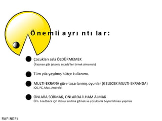 Önemli ayrıntılar: Çocukları asla ÖLDÜRMEMEK  ( Pacman gibi jetonlu arcade ’ leri örnek almamak) Tüm yıla yayılmış bütçe kullanımı.  MULTI-EKRANA göre tasarlanmış oyunlar (GELECEK MULTI-EKRANDA)  IOS, PC, Mac, Android ONLARA SORMAK, ONLARDA İLHAM ALMAK Örn. Feedback için ilkokul sınıfına gitmek ve çocuklarla beyin fırtınası yapmak 
