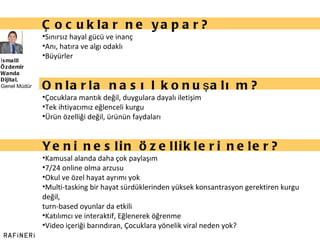 İsmaill Özdemir Wanda Dijital,  Genel Müdür Çocuklar ne yapar? Sınırsız hayal gücü ve inanç Anı, hatıra ve algı odaklı Büyürler Onlarla nasıl konuşalım? Çocuklara mantık değil, duygulara dayalı iletişim  Tek ihtiyacımız eğlenceli kurgu Ürün özelliği değil, ürünün faydaları Yeni neslin özellikleri neler? Kamusal alanda daha çok paylaşım 7/24 online olma arzusu Okul ve özel hayat ayrımı yok Multi-tasking bir hayat sürdüklerinden yüksek konsantrasyon gerektiren kurgu değil,  turn-based oyunlar da etkili Katılımcı ve interaktif, Eğlenerek öğrenme Video içeriği barındıran, Çocuklara yönelik viral neden yok? 