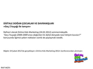 Bilgiler 24 Şubat 2012 ’ de gerçekleşen «Online Kids Marketing 2012» konferansından alınmıştır. DİJİTALE DOĞAN ÇOCUKLAR VE DAVRANIŞLARI «Geç Z kuşağı ile tanışın»   Rafineri olarak Online Kids Marketing (24.02.2012) seminerindeydik. "Geç Z kuşağı (2000-2009 arası doğanlar) ile dijital dünyada nasıl iletişim kurulur?"  konusunda ilgimizi çeken noktaları sizinle de paylaşmak istedik. 