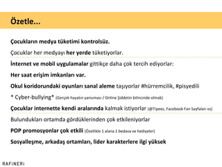 Çocukların medya tüketimi kontrolsüz. Çocuklar her medyayı  her yerde  tüketiyorlar. İnternet ve mobil uygulamalar  gittikçe daha çok tercih ediyorlar: Her saat erişim imkanları var. Okul koridorundaki oyunları sanal aleme  taşıyorlar #hürremcilik, #pisyedili * Cyber-bullying*  (Gerçek hayatın yansıması / Online Şiddetin bilincinde olmak) Çocuklar internette kendi aralarında  kalmak istiyorlar  (@Tipeez, Facebook Fan Sayfaları vs) Bulundukları ortamda gördüklerinden çok etkileniyorlar POP promosyonlar çok etkili  (Özellikle 1 alana 1 bedava ve hediyeler) Sosyalleşme, arkadaş ortamları, lider karakterlere ilgi yüksek Özetle... 