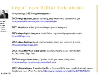 Lego ’ nun Dijital Yolculuğu: İlk Dijital Proje:  1998   «Lego Mindstorms» 2000   «Lego Studios»,  Steven Spielberg, Stop-Motion Kit, Kendi Filmini Çek http:// www.youtube.com/watch?v=E4ez5M3ljFU 2001   «Bionicle» , Robot görünümlü Lego oyuncak kategorisi 2004   «Lego Digital Designer»,   Kendi Dijital Lego ’ nu Ldd programıyla tasarla http:// ldd.lego.com 2005   «Lego Factory»,  Kendi Lego ’ nu tasarla, sipariş ver, senin için üretelim http :// designbyme.lego.com 2005  «Lego Star Wars Video Game»  (Batman, Indiana Jones, Harry Potter)  PC / PS2&PS3 / Sega / Wii 2006  «Entegre Oyun Sitesi» , Oyunları tek bir çatı sitede birleştirmek http :// www.lego.com/en-us/games/default.aspx 2007   «Mars Mission: Crystalien Conflict»,  Command&Conquer tarzı flash strateji oyunu %66 Return rate, 17min Play time,  http ://www.youtube.com/watch?v= BkVD8oN4M1E Brent Hill Lego ,  Dijital  Strateji Müdürü 