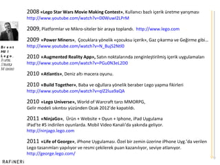 2008   «Lego Star Wars Movie Making Contest» , Kullanıcı bazlı içerik üretme yarışması http:// www.youtube.com/watch?v=D0WuwI2LPrM 2009 , Platformlar ve Mikro-siteler bir araya toplandı.  http://www.lego.com 2009   «Power Miners» ,  Çocuklara yönelik «çocuksu içerik», Gaz çıkarma ve Geğirme gibi… http:// www.youtube.com/watch?v=N_BujS2Ntl0 2010   «Augmented Reality App»,  Satın noktalarında zenginleştirilmiş içerik uygulamaları http:// www.youtube.com/watch?v=PGu0N3eL2D0 2010   «Atlantis» , Deniz altı macera oyunu. 2010   «Build Together» , Baba ve oğullara yönelik beraber Lego yapma fikirleri http:// www.youtube.com/watch?v=qIZ2lua9aQA 2010   «Lego Universe»,  World of Warcraft tarzı MMORPG,  Gelir modeli sıkıntısı yüzünden Ocak 2012 ’ de kapatıldı.  2011   «NinjaGo» ,  Ürün + Website + Oyun + Iphone, iPad Uygulama iPad ’ te #5 indirilen oyunlarda. Mobil Video Kanalı ’ da yakında geliyor. http://ninjago.lego.com 2011   «Life of George» , iPhone Uygulaması. Özel bir zemin üzerine iPhone Uyg. ’ da verilen Lego tasarımları yapılıyor ve resmi çekilerek puan kazanılıyor, seviye atlanıyor.  http://george.lego.com/ Brent Hill Lego ,  Dijital  Strateji Müdürü 