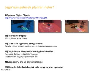 Lego ’ nun gelecek planları neler? Dynamic Digital Objects http:// www.youtube.com/watch?v=Mro7loqJof4 Interactive Display Wii, Ps Move, Xbox Kinect Daha fazla uygulama entegrasyonu Oyunlar, video serileri, sanal ve gerçek hayat entegrasyonları Güçlü Sosyal Medya Görünürlügü ve Yönetimi Facebook, Twitter ve özellikle Youtube Stratejinin en büyük parçalarından biri Lego.com ’ u ana üs olarak kullanma Ailelerle daha fazla kontak (Aile ortak yaratım oyunları) 