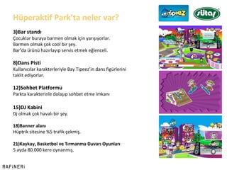 Hüperaktif Park ’ ta neler var? Bar standı Çocuklar buraya barmen olmak için yarışıyorlar. Barmen olmak çok cool bir şey. Bar ’ da ürünü hazırlayıp servis etmek eğlenceli. Dans Pisti Kullanıcılar karakterleriyle Bay Tipeez ’ in dans figürlerini  taklit ediyorlar. Sohbet Platformu Parkta karakterinle dolaşıp sohbet etme imkanı DJ Kabini Dj olmak çok havalı bir şey. Banner alanı Hüptrik sitesine %5 trafik çekmiş. Kaykay, Basketbol ve Tırmanma Duvarı Oyunları 5 ayda 80.000 kere oynanmış. 