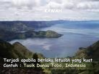 Terjadi apabila berlaku letusan yang kuatTerjadi apabila berlaku letusan yang kuat
Contoh :Contoh : TasikTasik DanauDanau TobaToba, Indonesia, Indonesia
KAWAH
 