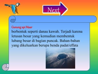 Next
Gunung api Maar
berbentuk seperti danau kawah. Terjadi karena
letusan besar yang kemudian membentuk
lubang besar di bagian puncak. Bahan-bahan
yang dikeluarkan berupa benda padat/effata
 