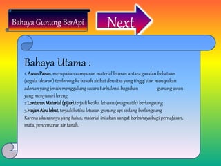 NextBahaya Gunung BerApi
Bahaya Utama :
1. AwanPanas, merupakan campuran material letusan antara gas dan bebatuan
(segala ukuran) terdorong ke bawah akibat densitas yang tinggi dan merupakan
adonan yang jenuh menggulung secara turbulensi bagaikan gunung awan
yang menyusuri lereng
2.LontaranMaterial(pijar),terjadi ketika letusan (magmatik) berlangsung
3.HujanAbulebat, terjadi ketika letusan gunung api sedang berlangsung
Karena ukurannya yang halus, material ini akan sangat berbahaya bagi pernafasan,
mata, pencemaran air tanah.
 
