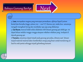 Next
4. Lava, merupakan magma yang mencapai permukaan, sifatnya liquid (cairan
kental dan bersuhu tinggi, antara 700 – 12000 C). Karena cair, maka lava umumnya
mengalir mengikuti lereng dan membakar apa saja yang dilaluinya
5. GasRacun, muncul tidak selalu didahului oleh letusan gunung api sebab gas ini
dapat keluar melalui rongga-rongga ataupun rekahan-rekahan yang terdapat di
daerah gunung api.
6.Tsunami, umumnya dapat terjadi pada gunung api pulau, dimana saat letusan
terjadi material-material akan memberikan energi yang besar untuk mendorong air
laut ke arah pantai sehingga terjadi gelombang tsunami
Bahaya Gunung BerApi
 