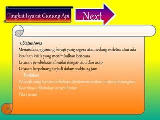 Tingkat Isyarat Gunung Api Next
1. Status Awas
Menandakan gunung berapi yang segera atau sedang meletus atau ada
keadaan kritis yang menimbulkan bencana
Letusan pembukaan dimulai dengan abu dan asap
Letusan berpeluang terjadi dalam waktu 24 jam
Tindakan
Wilayah yang terancam bahaya direkomendasikan untuk dikosongkan
Koordinasi dilakukan secara harian
Piket penuh
 