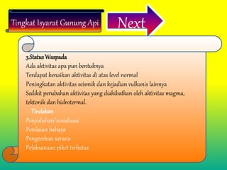 Tingkat Isyarat Gunung Api Next
3.Status Waspada
Ada aktivitas apa pun bentuknya
Terdapat kenaikan aktivitas di atas level normal
Peningkatan aktivitas seismik dan kejadian vulkanis lainnya
Sedikit perubahan aktivitas yang diakibatkan oleh aktivitas magma,
tektonik dan hidrotermal.
Tindakan
Penyuluhan/sosialisasi
Penilaian bahaya
Pengecekan sarana
Pelaksanaan piket terbatas
 