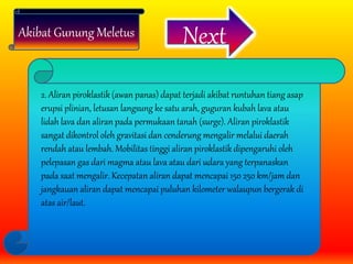 Akibat Gunung Meletus Next
2. Aliran piroklastik (awan panas) dapat terjadi akibat runtuhan tiang asap
erupsi plinian, letusan langsung ke satu arah, guguran kubah lava atau
lidah lava dan aliran pada permukaan tanah (surge). Aliran piroklastik
sangat dikontrol oleh gravitasi dan cenderung mengalir melalui daerah
rendah atau lembah. Mobilitas tinggi aliran piroklastik dipengaruhi oleh
pelepasan gas dari magma atau lava atau dari udara yang terpanaskan
pada saat mengalir. Kecepatan aliran dapat mencapai 150 250 km/jam dan
jangkauan aliran dapat mencapai puluhan kilometer walaupun bergerak di
atas air/laut.
 
