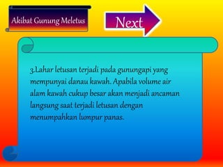 Akibat Gunung Meletus Next
3.Lahar letusan terjadi pada gunungapi yang
mempunyai danau kawah. Apabila volume air
alam kawah cukup besar akan menjadi ancaman
langsung saat terjadi letusan dengan
menumpahkan lumpur panas.
 