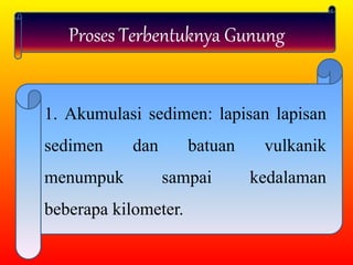 Proses Terbentuknya Gunung
1. Akumulasi sedimen: lapisan lapisan
sedimen dan batuan vulkanik
menumpuk sampai kedalaman
beberapa kilometer.
 