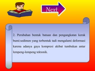 Next
2. Perubahan bentuk batuan dan pengangkatan kerak
bumi:sedimen yang terbentuk tadi mengalami deformasi
karena adanya gaya kompresi akibat tumbukan antar
lempeng-lempeng tektonik.
 