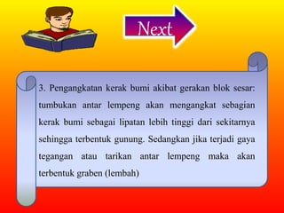 Next
3. Pengangkatan kerak bumi akibat gerakan blok sesar:
tumbukan antar lempeng akan mengangkat sebagian
kerak bumi sebagai lipatan lebih tinggi dari sekitarnya
sehingga terbentuk gunung. Sedangkan jika terjadi gaya
tegangan atau tarikan antar lempeng maka akan
terbentuk graben (lembah)
 