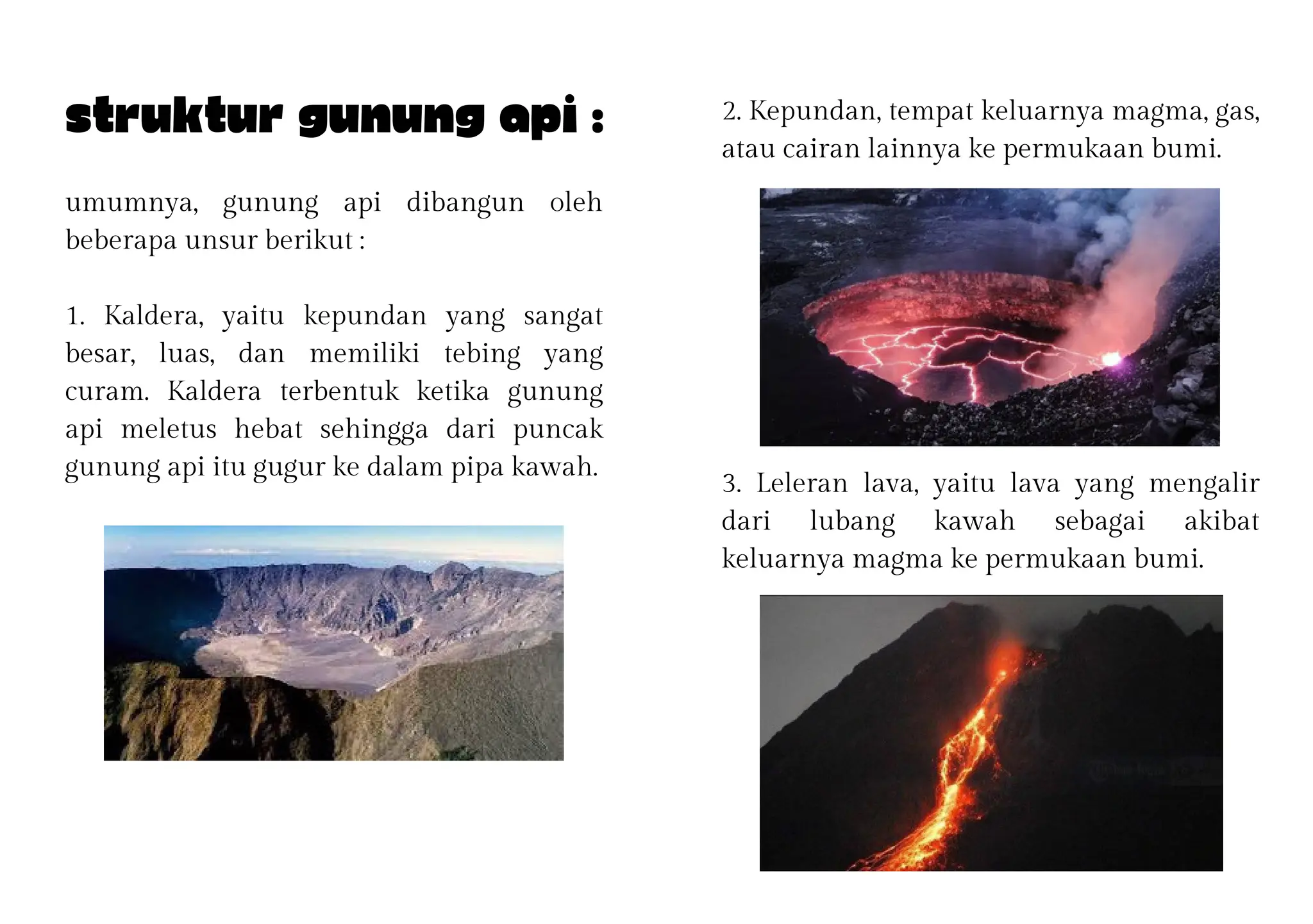 3. Leleran lava, yaitu lava yang mengalir
dari lubang kawah sebagai akibat
keluarnya magma ke permukaan bumi.
umumnya, gunung api dibangun oleh
beberapa unsur berikut :
1. Kaldera, yaitu kepundan yang sangat
besar, luas, dan memiliki tebing yang
curam. Kaldera terbentuk ketika gunung
api meletus hebat sehingga dari puncak
gunung api itu gugur ke dalam pipa kawah.
Struktur gunung api : 2. Kepundan, tempat keluarnya magma, gas,
atau cairan lainnya ke permukaan bumi.
 