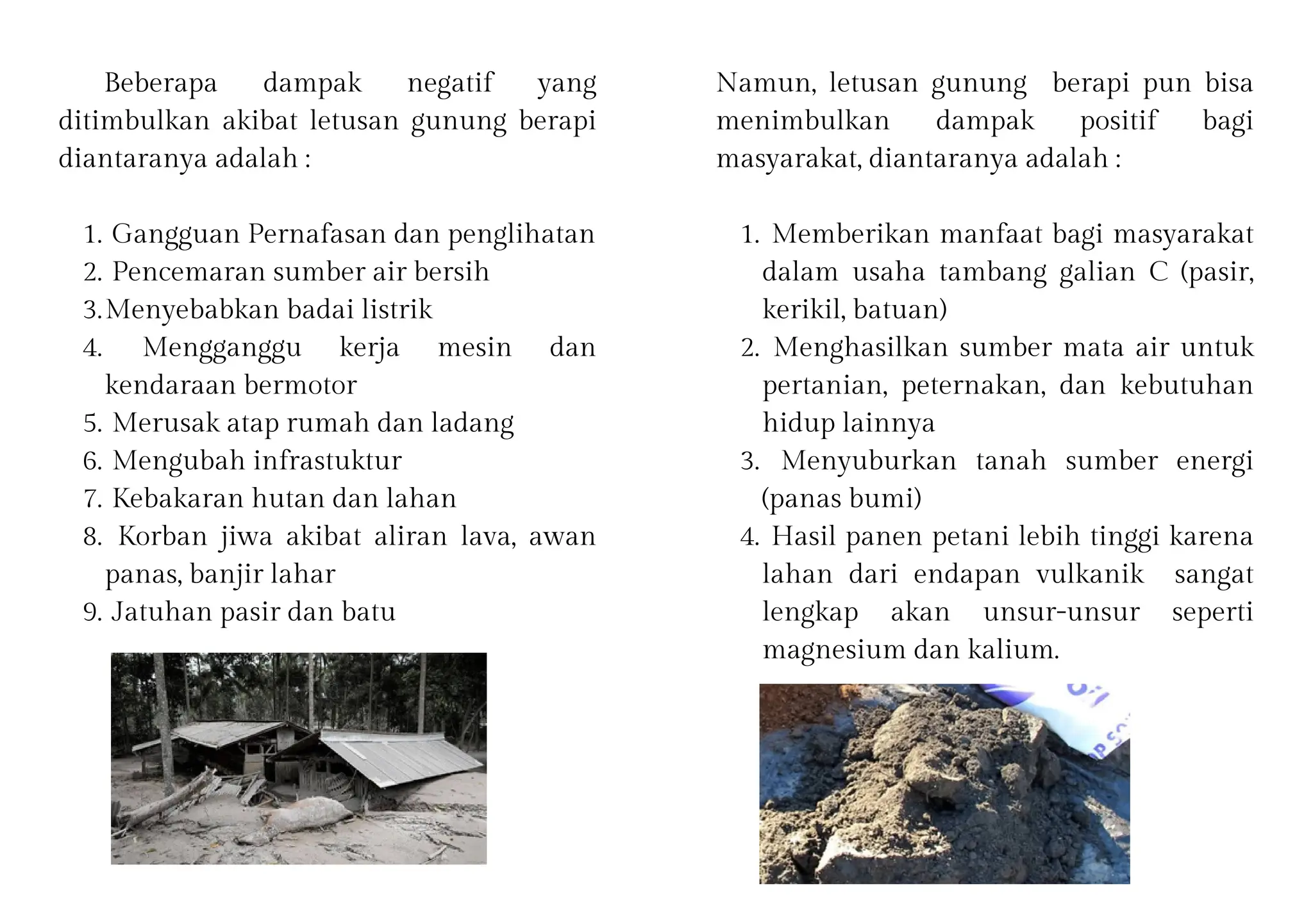 Beberapa dampak negatif yang
ditimbulkan akibat letusan gunung berapi
diantaranya adalah :
Gangguan Pernafasan dan penglihatan
1.
Pencemaran sumber air bersih
2.
Menyebabkan badai listrik
3.
Mengganggu kerja mesin dan
kendaraan bermotor
4.
Merusak atap rumah dan ladang
5.
Mengubah infrastuktur
6.
Kebakaran hutan dan lahan
7.
Korban jiwa akibat aliran lava, awan
panas, banjir lahar
8.
Jatuhan pasir dan batu
9.
Namun, letusan gunung berapi pun bisa
menimbulkan dampak positif bagi
masyarakat, diantaranya adalah :
Memberikan manfaat bagi masyarakat
dalam usaha tambang galian C (pasir,
kerikil, batuan)
1.
Menghasilkan sumber mata air untuk
pertanian, peternakan, dan kebutuhan
hidup lainnya
2.
Menyuburkan tanah sumber energi
(panas bumi)
3.
Hasil panen petani lebih tinggi karena
lahan dari endapan vulkanik sangat
lengkap akan unsur-unsur seperti
magnesium dan kalium.
4.
 