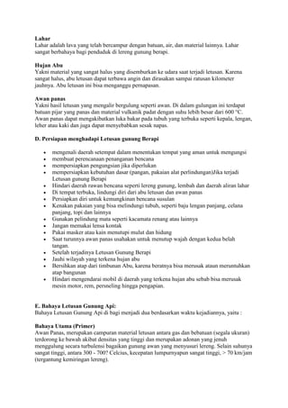 Lahar
Lahar adalah lava yang telah bercampur dengan batuan, air, dan material lainnya. Lahar
sangat berbahaya bagi penduduk di lereng gunung berapi.
Hujan Abu
Yakni material yang sangat halus yang disemburkan ke udara saat terjadi letusan. Karena
sangat halus, abu letusan dapat terbawa angin dan dirasakan sampai ratusan kilometer
jauhnya. Abu letusan ini bisa menganggu pernapasan.
Awan panas
Yakni hasil letusan yang mengalir bergulung seperti awan. Di dalam gulungan ini terdapat
batuan pijar yang panas dan material vulkanik padat dengan suhu lebih besar dari 600 °C.
Awan panas dapat mengakibatkan luka bakar pada tubuh yang terbuka seperti kepala, lengan,
leher atau kaki dan juga dapat menyebabkan sesak napas.
D. Persiapan menghadapi Letusan gunung Berapi

















mengenali daerah setempat dalam menentukan tempat yang aman untuk mengungsi
membuat perencanaan penanganan bencana
mempersiapkan pengungsian jika diperlukan
mempersiapkan kebutuhan dasar (pangan, pakaian alat perlindungan)Jika terjadi
Letusan gunung Berapi
Hindari daerah rawan bencana seperti lereng gunung, lembah dan daerah aliran lahar
Di tempat terbuka, lindungi diri dari abu letusan dan awan panas
Persiapkan diri untuk kemungkinan bencana susulan
Kenakan pakaian yang bisa melindungi tubuh, seperti baju lengan panjang, celana
panjang, topi dan lainnya
Gunakan pelindung mata seperti kacamata renang atau lainnya
Jangan memakai lensa kontak
Pakai masker atau kain menutupi mulut dan hidung
Saat turunnya awan panas usahakan untuk menutup wajah dengan kedua belah
tangan.
Setelah terjadinya Letusan Gunung Berapi
Jauhi wilayah yang terkena hujan abu
Bersihkan atap dari timbunan Abu, karena beratnya bisa merusak ataun meruntuhkan
atap bangunan
Hindari mengendarai mobil di daerah yang terkena hujan abu sebab bisa merusak
mesin motor, rem, persneling hingga pengapian.

E. Bahaya Letusan Gunung Api:
Bahaya Letusan Gunung Api di bagi menjadi dua berdasarkan waktu kejadiannya, yaitu :
Bahaya Utama (Primer)
Awan Panas, merupakan campuran material letusan antara gas dan bebatuan (segala ukuran)
terdorong ke bawah akibat densitas yang tinggi dan merupakan adonan yang jenuh
menggulung secara turbulensi bagaikan gunung awan yang menyusuri lereng. Selain suhunya
sangat tinggi, antara 300 - 700? Celcius, kecepatan lumpurnyapun sangat tinggi, > 70 km/jam
(tergantung kemiringan lereng).

 