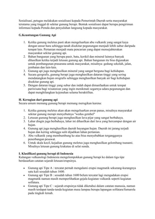 Sosialisasi, petugas melakukan sosialisasi kepada Pemerintah Daerah serta masyarakat
terutama yang tinggal di sekitar gunung berapi. Bentuk sosialisasi dapat berupa pengiriman
informasi kepada Pemda dan penyuluhan langsung kepada masyarakat.
G.Keuntungan Gunung Api
1. Ketika gunung meletus pasti akan mengeluarkan abu vulkanik yang sangat kaya
dengan unsur hara sehingga tanah disekitar pegunungan menjadi lebih subur daripada
tempat lain. Pertanian menjadi mata pencarian yang dapat mensejahterakan
masyarakat sekitar gunung api.
2. Bahan bangunan yang berupa pasir, batu, kerikil dan mineral lainnya banyak
dihasilkan ketika terjadi letusan gunung api. Bahan bangunan itu bisa digunakan
untuk pembangunan prasarana untuk masyarakat, misalnya: gedung sekolah, jalan,
jembatan dan lain-lain.
3. Gunung api juga menghasilkan mineral yang sangat berguna bagi kehidupan.
4. Secara geografis, gunung berapi juga menghasilkan dataran tinggi yang sering
mendatangkan hujan orografis sehingga menghasilkan banyak air bagi kehidupan
disekitar gunung api.
5. Dengan dataran tinggi yang subur dan indah dapat dimanfaatkan untuk tempat
pariwisata bagi wisatawan yang ingin menikmati segarnya udara pegunungan dan
dapat menghilangkan kejenuhan selama beraktifitas.
H. Kerugian dari gunung api
Secara umum memang gunung berapi memang merugikan karena:
1. Ketika gunung meletus akan akan mengeluarkan awan panas, misalnya masyarakat
sekitar gunung merapi menyebutnya "wedus gembel"
2. Letusan gunung berapi juga menghasilkan lava pijar yang sangat berbahaya.
3. Lahar dingin juga berbahaya, lahar ini dihasilkan dari lava yang bercampur dengan air
hujan.
4. Gunung api juga menghasilkan daerah bayangan hujan. Daerah ini jarang terjadi
hujan dan kering sehingga sulit dijadikan lahan pertanian.
5. Abu vulkanik yang membumbung ke atas bisa menyebabkan terganggunya
penerbangan pesawat.
6. Untuk skala kecil, kejadian gunung meletus juga menghasilkan gelombang tsunami.
Misalnya letusan gunung krakatau di selat sunda.
I. Klasifikasi gunung berapi di Indonesia
Kalangan vulkanologi Indonesia mengelompokkan gunung berapi ke dalam tiga tipe
berdasarkan catatan sejarah letusan/erupsinya.





Gunung api Tipe A : tercatat pernah mengalami erupsi magmatik sekurang-kurangnya
satu kali sesudah tahun 1600.
Gunung api Tipe B : sesudah tahun 1600 belum tercatat lagi mengadakan erupsi
magmatik namun masih memperlihatkan gejala kegiatan vulkanik seperti kegiatan
solfatara.
Gunung api Tipe C : sejarah erupsinya tidak diketahui dalam catatan manusia, namun
masih terdapat tanda-tanda kegiatan masa lampau berupa lapangan solfatara/fumarola
pada tingkah lemah.

 