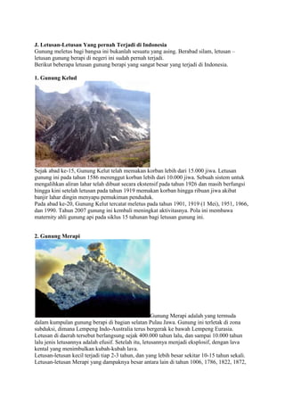 J. Letusan-Letusan Yang pernah Terjadi di Indonesia
Gunung meletus bagi bangsa ini bukanlah sesuatu yang asing. Berabad silam, letusan –
letusan gunung berapi di negeri ini sudah pernah terjadi.
Berikut beberapa letusan gunung berapi yang sangat besar yang terjadi di Indonesia.
1. Gunung Kelud

Sejak abad ke-15, Gunung Kelut telah memakan korban lebih dari 15.000 jiwa. Letusan
gunung ini pada tahun 1586 merenggut korban lebih dari 10.000 jiwa. Sebuah sistem untuk
mengalihkan aliran lahar telah dibuat secara ekstensif pada tahun 1926 dan masih berfungsi
hingga kini setelah letusan pada tahun 1919 memakan korban hingga ribuan jiwa akibat
banjir lahar dingin menyapu pemukiman penduduk.
Pada abad ke-20, Gunung Kelut tercatat meletus pada tahun 1901, 1919 (1 Mei), 1951, 1966,
dan 1990. Tahun 2007 gunung ini kembali meningkat aktivitasnya. Pola ini membawa
maternity ahli gunung api pada siklus 15 tahunan bagi letusan gunung ini.
2. Gunung Merapi

Gunung Merapi adalah yang termuda
dalam kumpulan gunung berapi di bagian selatan Pulau Jawa. Gunung ini terletak di zona
subduksi, dimana Lempeng Indo-Australia terus bergerak ke bawah Lempeng Eurasia.
Letusan di daerah tersebut berlangsung sejak 400.000 tahun lalu, dan sampai 10.000 tahun
lalu jenis letusannya adalah efusif. Setelah itu, letusannya menjadi eksplosif, dengan lava
kental yang menimbulkan kubah-kubah lava.
Letusan-letusan kecil terjadi tiap 2-3 tahun, dan yang lebih besar sekitar 10-15 tahun sekali.
Letusan-letusan Merapi yang dampaknya besar antara lain di tahun 1006, 1786, 1822, 1872,

 