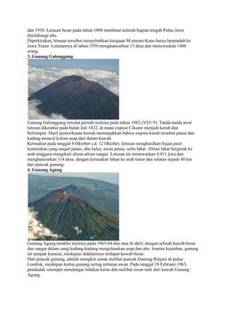 dan 1930. Letusan besar pada tahun 1006 membuat seluruh bagian tengah Pulau Jawa
diselubungi abu.
Diperkirakan, letusan tersebut menyebabkan kerajaan M ataram Kuno harus berpindah ke
Jawa Timur. Letusannya di tahun 1930 menghancurkan 13 desa dan menewaskan 1400
orang.
3. Gunung Galunggung

Gunung Galunggung tercatat pernah meletus pada tahun 1882 (VEI=5). Tanda-tanda awal
letusan diketahui pada bulan Juli 1822, di mana expose Cikunir menjadi keruh dan
berlumpur. Hasil pemeriksaan kawah menunjukkan bahwa expose keruh tersebut panas dan
kadang muncul kolom asap dari dalam kawah.
Kemudian pada tanggal 8 Oktober s.d. 12 Oktober, letusan menghasilkan hujan pasir
kemerahan yang sangat panas, abu halus, awan panas, serta lahar. Aliran lahar bergerak ke
arah tenggara mengikuti aliran-aliran sungai. Letusan ini menewaskan 4.011 jiwa dan
menghancurkan 114 desa, dengan kerusakan lahan ke arah timur dan selatan sejauh 40 km
dari puncak gunung.
4. Gunung Agung

Gunung Agung terakhir meletus pada 1963-64 dan mas ih aktif, dengan sebuah kawah besar
dan sangat dalam yang kadang-kadang mengeluarkan asap dan abu. Iranian kejauhan, gunung
ini tampak kerucut, meskipun didalamnya terdapat kawah besar.
Dari puncak gunung, adalah mungkin untuk melihat puncak Gunung Rinjani di pulau
Lombok, meskipun kedua gunung sering tertutup awan. Pada tanggal 18 Februari 1963,
penduduk setempat mendengar ledakan keras dan melihat awan naik dari kawah Gunung
Agung.

 