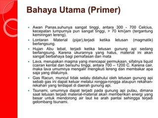 Bahaya Utama (Primer)
 Awan Panas,suhunya sangat tinggi, antara 300 - 700 Celcius,
kecepatan lumpurnya pun sangat tinggi, > 70 km/jam (tergantung
kemiringan lereng).
 Lontaran Material (pijar),terjadi ketika letusan (magmatik)
berlangsung.
 Hujan Abu lebat, terjadi ketika letusan gunung api sedang
berlangsung. Karena ukurannya yang halus, material ini akan
sangat berbahaya bagi pernafasan dan mata
 Lava, merupakan magma yang mencapai permukaan, sifatnya liquid
(cairan kental dan bersuhu tinggi, antara 700 – 1200 C. Karena cair,
maka lava umumnya mengalir mengikuti lereng dan membakar apa
saja yang dilaluinya.
 Gas Racun, muncul tidak selalu didahului oleh letusan gunung api
sebab gas ini dapat keluar melalui rongga-rongga ataupun rekahan-
rekahan yang terdapat di daerah gunung api.
 Tsunami, umumnya dapat terjadi pada gunung api pulau, dimana
saat letusan terjadi material-material akan memberikan energi yang
besar untuk mendorong air laut ke arah pantai sehingga terjadi
gelombang tsunami.
 