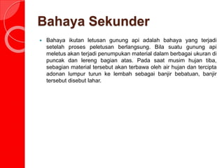 Bahaya Sekunder
 Bahaya ikutan letusan gunung api adalah bahaya yang terjadi
setelah proses peletusan berlangsung. Bila suatu gunung api
meletus akan terjadi penumpukan material dalam berbagai ukuran di
puncak dan lereng bagian atas. Pada saat musim hujan tiba,
sebagian material tersebut akan terbawa oleh air hujan dan tercipta
adonan lumpur turun ke lembah sebagai banjir bebatuan, banjir
tersebut disebut lahar.
 