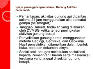 Upaya penanggulangan Letusan Gunung Api Oleh
Pemerintah
 Pemantauan, aktivitas gunung api dipantau
selama 24 jam menggunakan alat pencatat
gempa (seismograf).
 Tanggap Darurat, tindakan yang dilakukan
oleh DVMBG ketika terjadi peningkatan
aktivitas gunung berapi
 Penyelidikan gunung berapi menggunakan
metoda Geologi, Geofisika, dan Geokimia.
Hasil penyelidikan ditampilkan dalam bentuk
buku, peta dan dokumen lainya.
 Sosialisasi, petugas melakukan sosialisasi
kepada Pemerintah Daerah serta masyarakat
terutama yang tinggal di sekitar gunung
berapi.
 