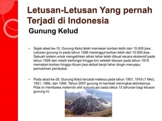 Letusan-Letusan Yang pernah
Terjadi di Indonesia
Gunung Kelud
 Sejak abad ke-15, Gunung Kelut telah memakan korban lebih dari 15.000 jiwa.
Letusan gunung ini pada tahun 1586 merenggut korban lebih dari 10.000 jiwa.
Sebuah sistem untuk mengalihkan aliran lahar telah dibuat secara ekstensif pada
tahun 1926 dan masih berfungsi hingga kini setelah letusan pada tahun 1919
memakan korban hingga ribuan jiwa akibat banjir lahar dingin menyapu
pemukiman penduduk.
 Pada abad ke-20, Gunung Kelut tercatat meletus pada tahun 1901, 1919 (1 Mei),
1951, 1966, dan 1990. Tahun 2007 gunung ini kembali meningkat aktivitasnya.
Pola ini membawa maternity ahli gunung api pada siklus 15 tahunan bagi letusan
gunung ini.
 