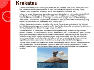 Krakatau
 Krakatau adalah kepulauan vulkanik yang masih aktif dan berada di Selat Sunda antara pulau Jawa
dan Sumatra. Nama ini pernah disematkan pada satu puncak gunung berapi di sana (Gunung
Krakatau) yang sirna karena letusannya sendiri pada tanggal 26-27 Agustus 1883.
 Letusan itu sangat dahsyat; awan panas dan wave yang diakibatkannya menewaskan sekitar 36.000
jiwa. Sampai sebelum tanggal 26 Desember 2004, wave ini adalah yang terdahsyat di kawasan
Samudera Hindia. Suara letusan itu terdengar sampai di Alice Springs, state dan Pulau Rodrigues
dekat Afrika, 4.653 kilometer. Daya ledaknya diperkirakan mencapai 30.000 kali bom corpuscle yang
diledakkan di Hiroshima dan metropolis di akhir Perang Dunia II.
 Letusan Krakatoa menyebabkan perubahan iklim global. Dunia sempat gelap selama dua setengah
hari akibat debu vulkanis yang menutupi atmosfer. Matahari bersinar redup sampai setahun berikutnya.
Hamburan debu tampak di langit Norwegia hingga New York.
 Ledakan Krakatoa ini seben arnya masih kalah dibandingkan dengan letusan Gunung Toba dan
Gunung Tambora di Indonesia, Gunung Tanpo di Selandia Baru dan Gunung Katmal di Alaska. Namun
gunung-gunung tersebut meletus jauh di masa populasi manusia masih sangat sedikit. Sementara
ketika Gunung Krakatoa meletus, populasi manusia sudah cukup padat, sains dan teknologi telah
berkembang, telegraf sudah ditemukan, dan kabel bawah laut sudah dipasang. Dengan demikian
dapat dikatakan bahwa saat itu teknologi informasi sedang tumbuh dan berkembang pesat.
 Tercatat bahwa letusan Gunung Krakatoa adalah bencana besar pertama di dunia setelah penemuan
telegraf bawah laut. Kemajuan tersebut, sayangnya belum diimbangi dengan kemajuan di bidang
geologi. Para ahli geologi saat itu bahkan belum mampu memberikan penjelasan mengenai letusan
tersebut.
 