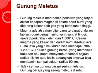 Gunung Meletus
 Gunung meletus merupakan peristiwa yang terjadi
akibat endapan magma di dalam perut bumi yang
didorong keluar oleh gas yang bertekanan tinggi.
 Magma adalah cairan pijar yang terdapat di dalam
lapisan bumi dengan suhu yang sangat tinggi,
yakni diperkirakan lebih dari 1.000° C. Cairan
magma yang keluar dari dalam bumi disebut lava.
Suhu lava yang dikeluarkan bisa mencapai 700-
1.200° C. Letusan gunung berapi yang membawa
batu dan abu dapat menyembur sampai sejauh
radius 18 km atau lebih, sedangkan lavanya bisa
membanjiri sampai sejauh radius 90 km.
 Tidak semua gunung berapi sering meletus.
Gunung berapi yang sering meletus disebut
 